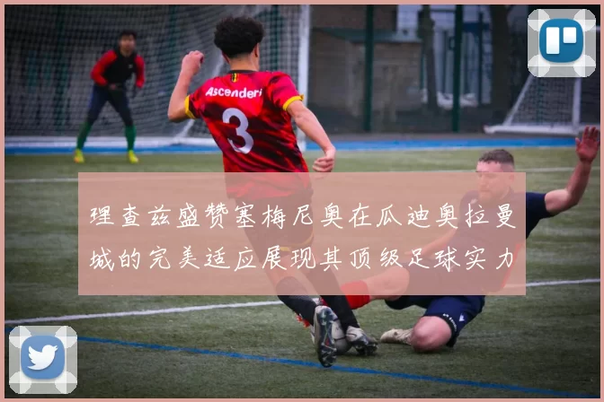 理查兹盛赞塞梅尼奥在瓜迪奥拉曼城的完美适应展现其顶级足球实力