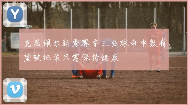 克尼佩尔新秀赛季三分球命中数有望破纪录只需保持健康