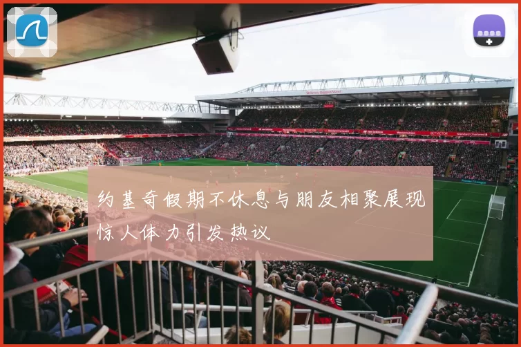 约基奇假期不休息与朋友相聚展现惊人体力引发热议