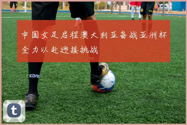 中国女足启程澳大利亚备战亚洲杯全力以赴迎接挑战
