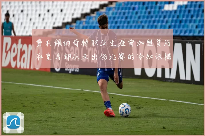 费利佩的奇特职业生涯曾加盟贾府和皇马却从未出场比赛的冷知识揭秘