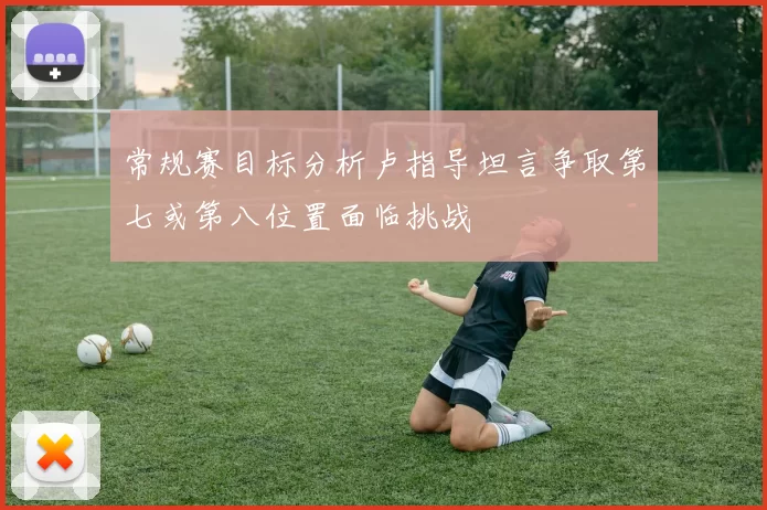 常规赛目标分析卢指导坦言争取第七或第八位置面临挑战