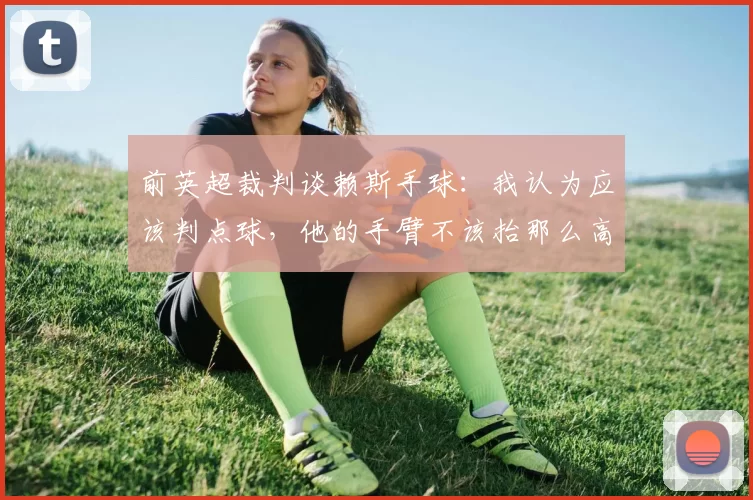 前英超裁判谈赖斯手球：我认为应该判点球，他的手臂不该抬那么高