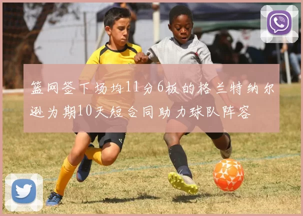 篮网签下场均11分6板的格兰特纳尔逊为期10天短合同助力球队阵容