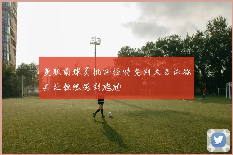 曼联前球员批评拉特克利夫言论称其让教练感到尴尬