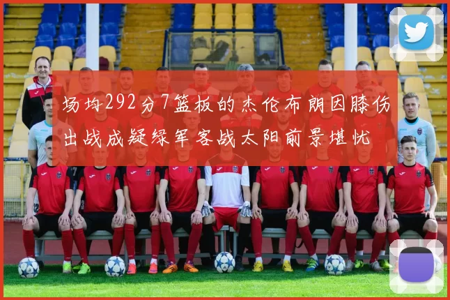 场均292分7篮板的杰伦布朗因膝伤出战成疑绿军客战太阳前景堪忧